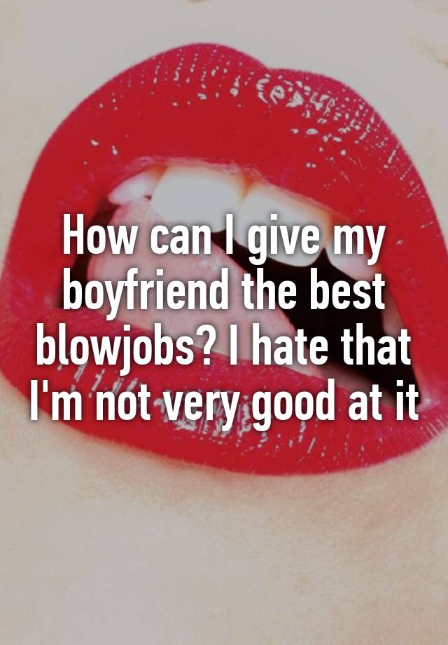 how-can-i-give-my-boyfriend-the-best-blowjobs-i-hate-that-i-m-not-very