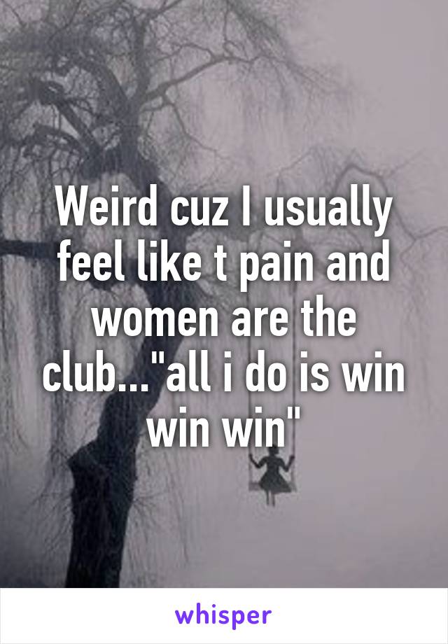 Weird cuz I usually feel like t pain and women are the club..."all i do is win win win"