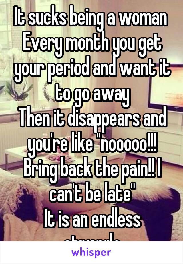 It sucks being a woman 
Every month you get your period and want it to go away
Then it disappears and you're like "nooooo!!! Bring back the pain!! I can't be late"
It is an endless struggle