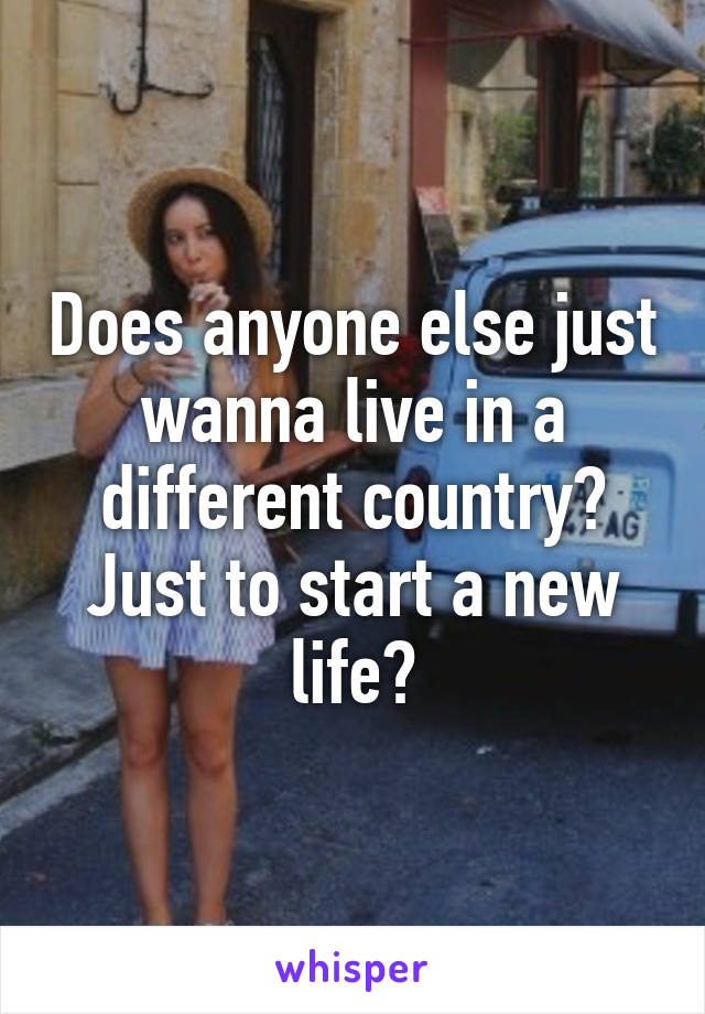 Does anyone else just wanna live in a different country? Just to start a new life?