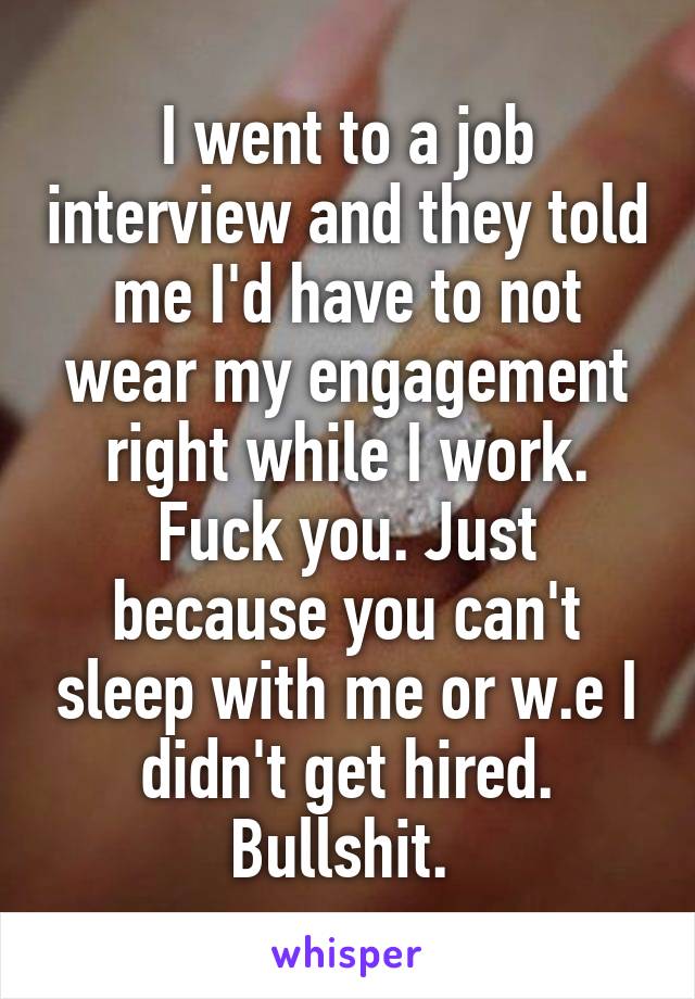 I went to a job interview and they told me I'd have to not wear my engagement right while I work. Fuck you. Just because you can't sleep with me or w.e I didn't get hired. Bullshit. 