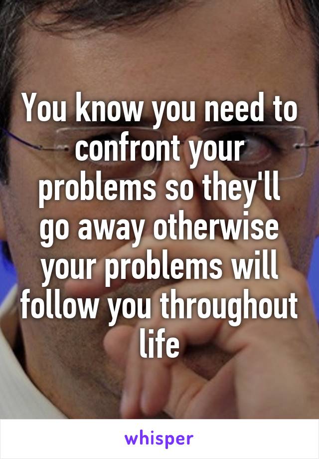 You know you need to confront your problems so they'll go away otherwise your problems will follow you throughout life