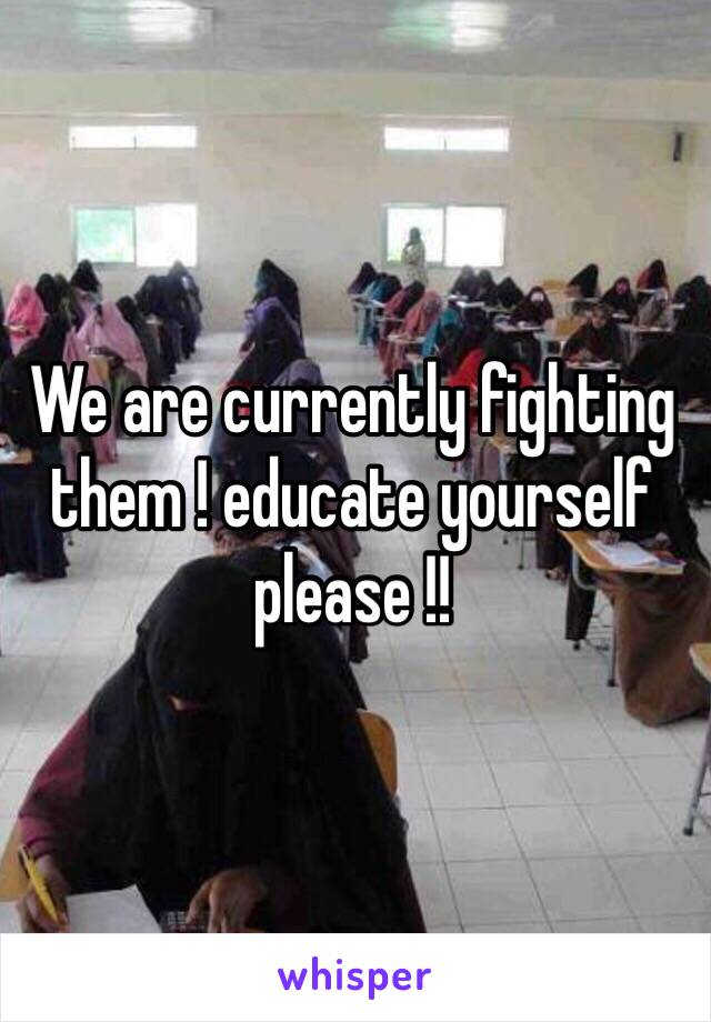 We are currently fighting them ! educate yourself please !!
