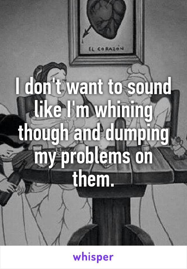 I don't want to sound like I'm whining though and dumping my problems on them.