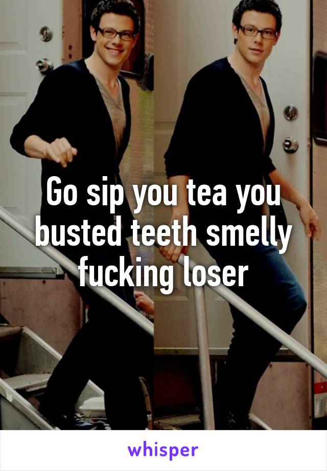 Go sip you tea you busted teeth smelly fucking loser