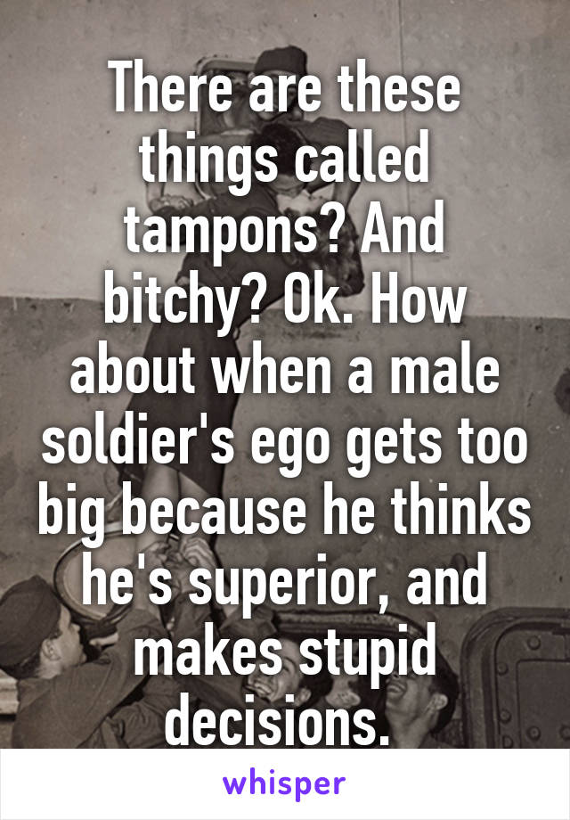 There are these things called tampons? And bitchy? Ok. How about when a male soldier's ego gets too big because he thinks he's superior, and makes stupid decisions. 