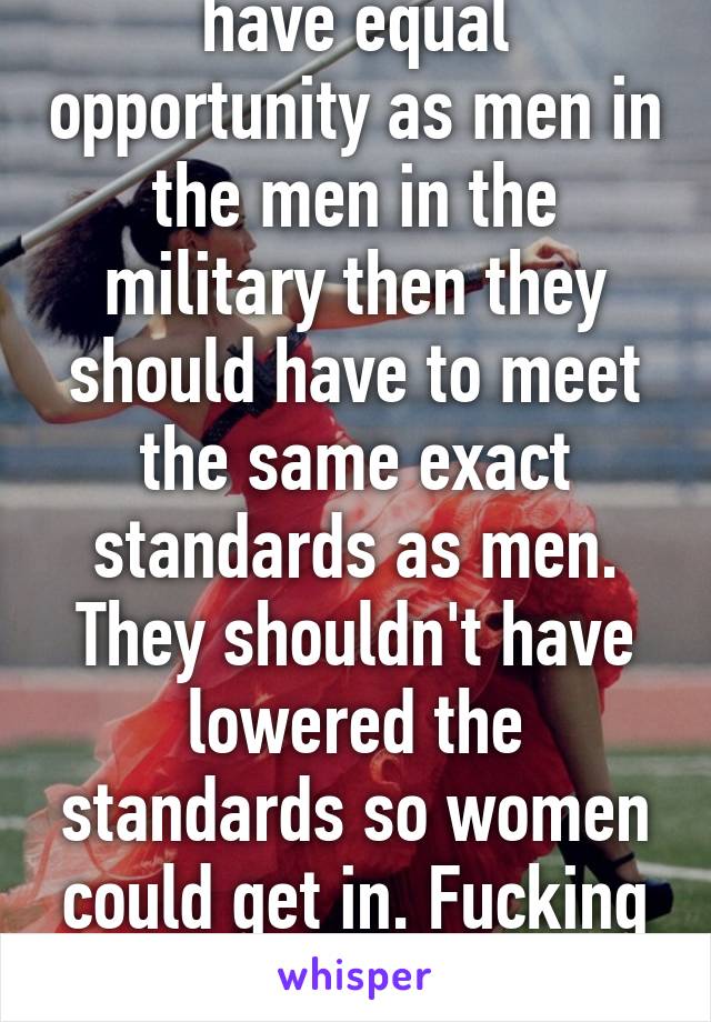 If women want to have equal opportunity as men in the men in the military then they should have to meet the same exact standards as men. They shouldn't have lowered the standards so women could get in. Fucking weakening our military 