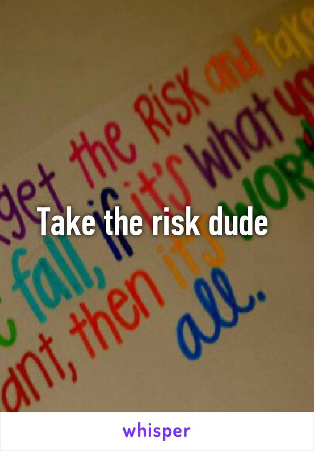 Take the risk dude 