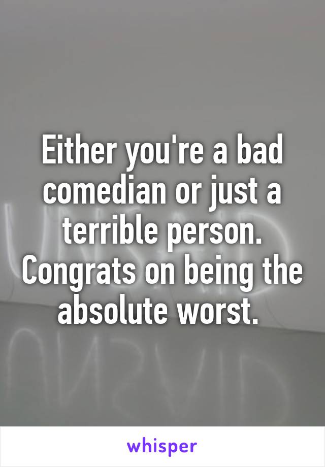 Either you're a bad comedian or just a terrible person. Congrats on being the absolute worst. 