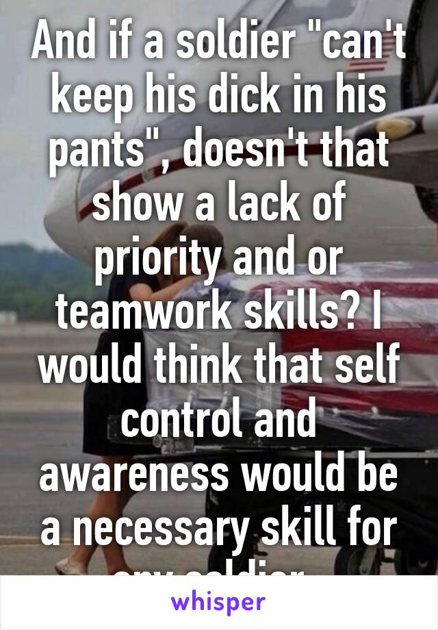 And if a soldier "can't keep his dick in his pants", doesn't that show a lack of priority and or teamwork skills? I would think that self control and awareness would be a necessary skill for any soldier. 