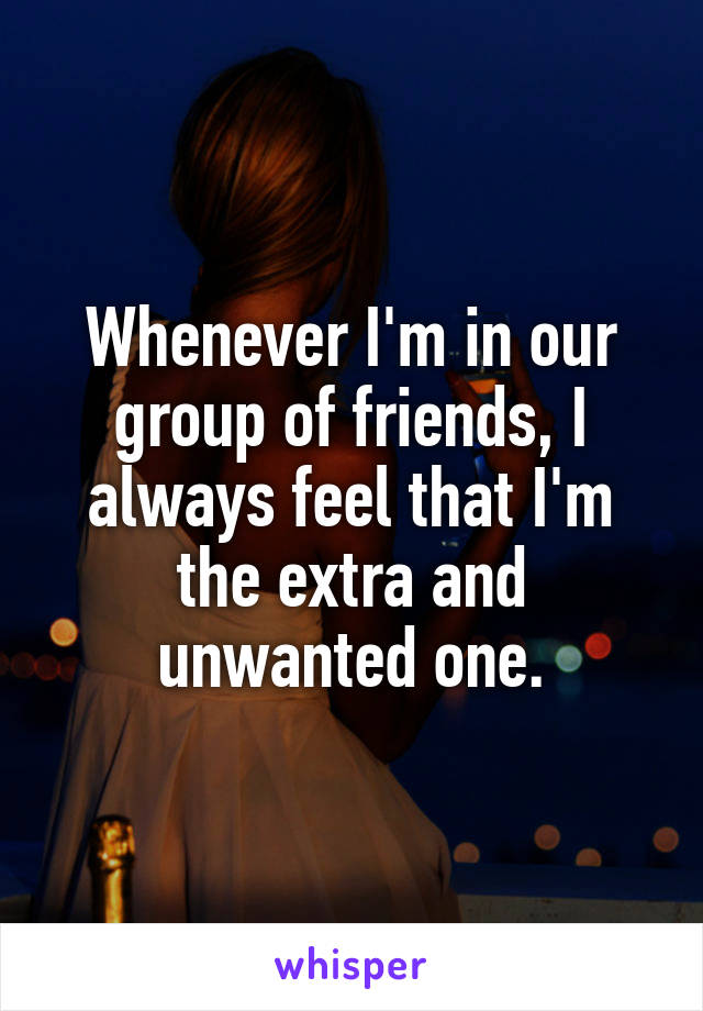 Whenever I'm in our group of friends, I always feel that I'm the extra and unwanted one.