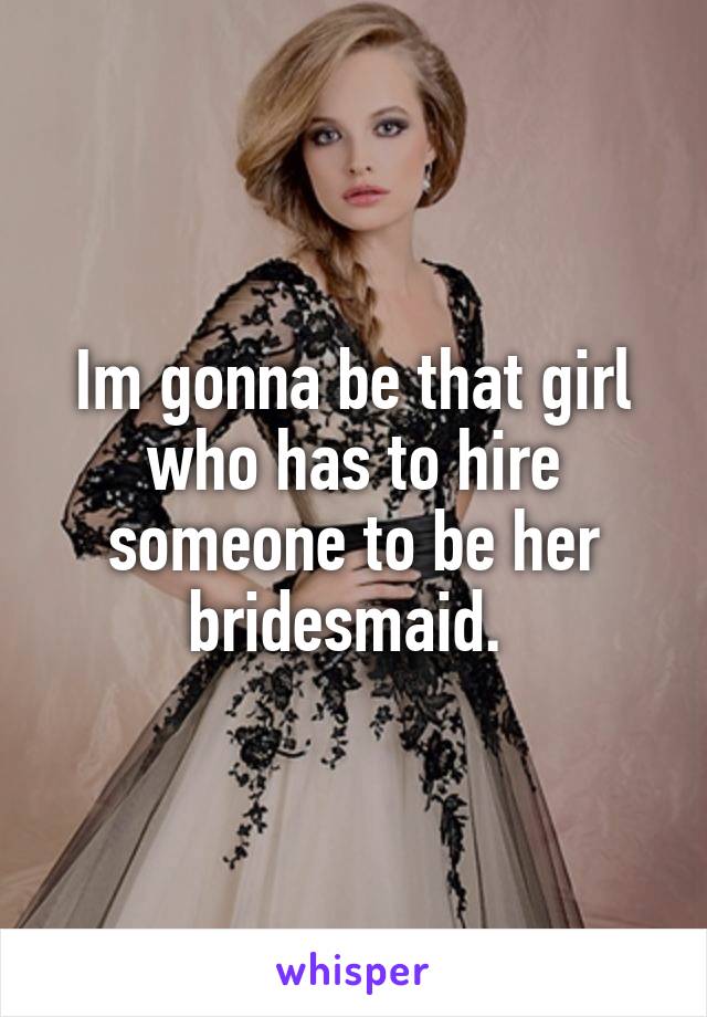 Im gonna be that girl who has to hire someone to be her bridesmaid. 