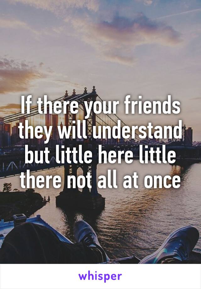 If there your friends they will understand but little here little there not all at once