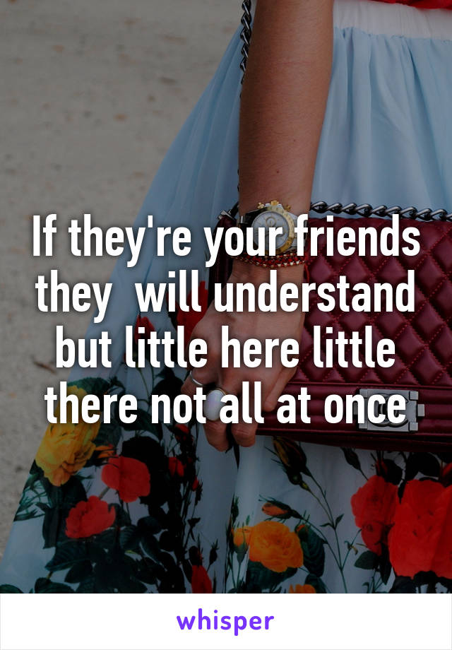 If they're your friends they  will understand but little here little there not all at once