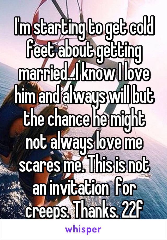 I'm starting to get cold feet about getting married...I know I love him and always will but the chance he might not always love me scares me. This is not an invitation  for creeps. Thanks. 22f