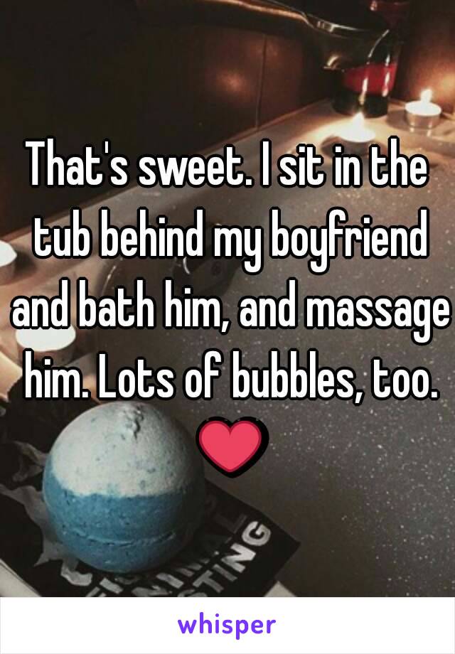 That's sweet. I sit in the tub behind my boyfriend and bath him, and massage him. Lots of bubbles, too. ❤