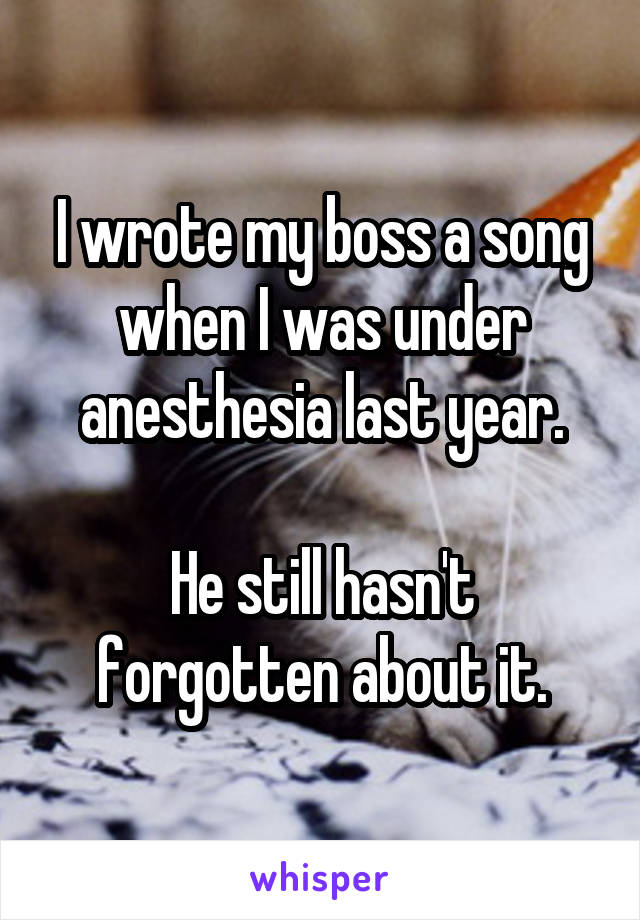 I wrote my boss a song when I was under anesthesia last year.

He still hasn't forgotten about it.