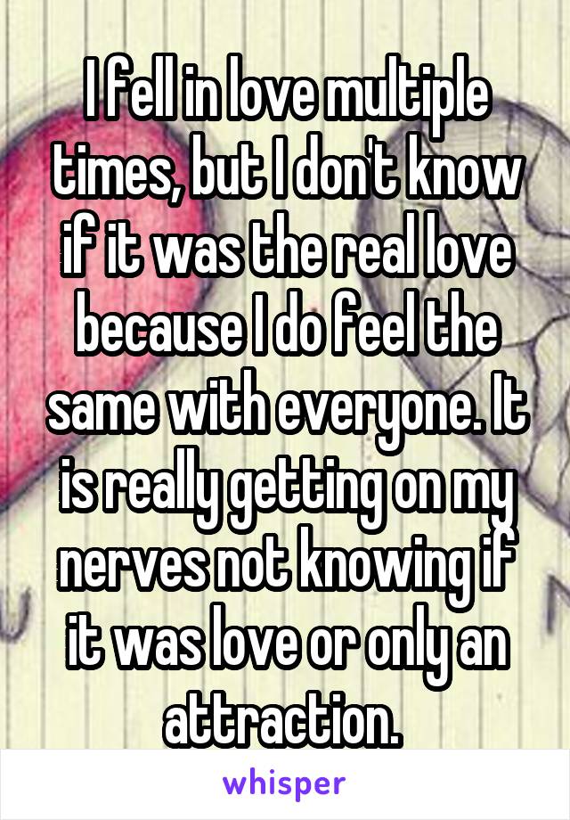 I fell in love multiple times, but I don't know if it was the real love because I do feel the same with everyone. It is really getting on my nerves not knowing if it was love or only an attraction. 