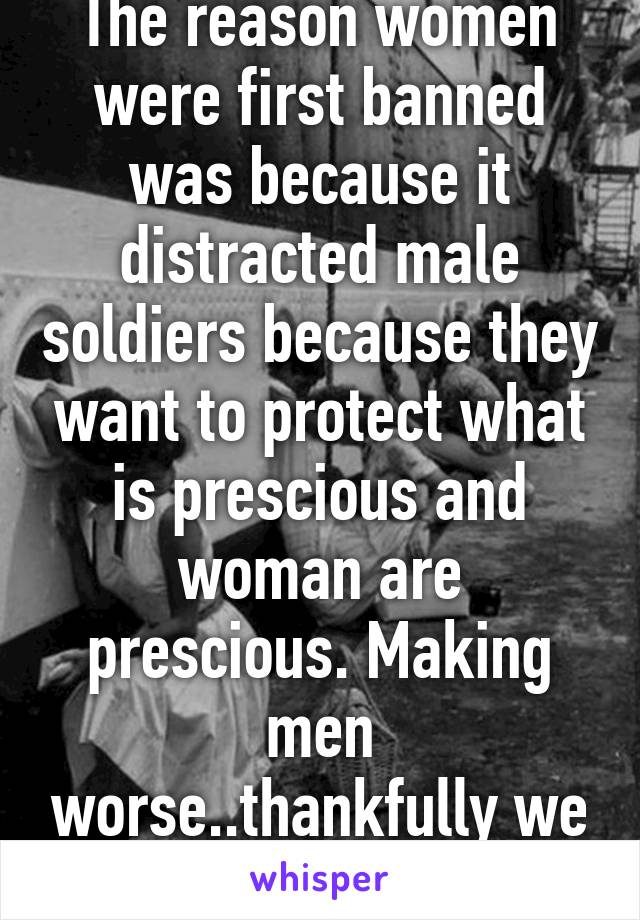 The reason women were first banned was because it distracted male soldiers because they want to protect what is prescious and woman are prescious. Making men worse..thankfully we r past that