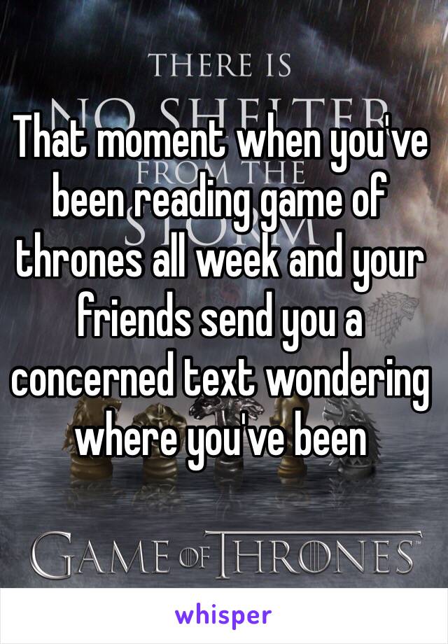 That moment when you've been reading game of thrones all week and your friends send you a concerned text wondering where you've been