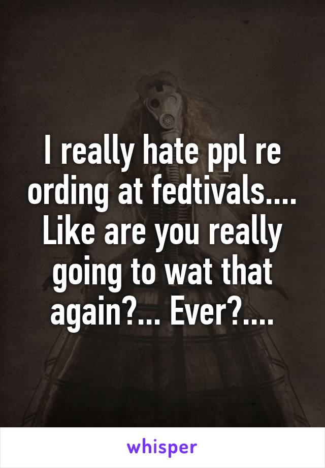 I really hate ppl re ording at fedtivals.... Like are you really going to wat that again?... Ever?....