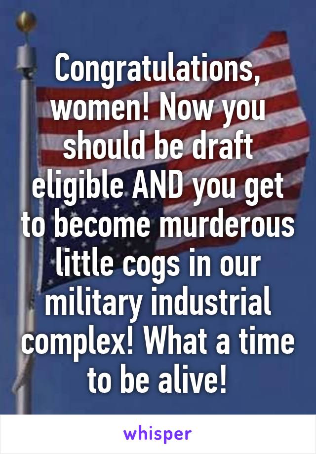 Congratulations, women! Now you should be draft eligible AND you get to become murderous little cogs in our military industrial complex! What a time to be alive!