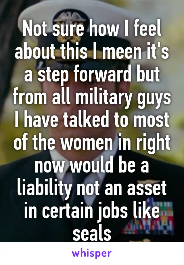 Not sure how I feel about this I meen it's a step forward but from all military guys I have talked to most of the women in right now would be a liability not an asset in certain jobs like seals