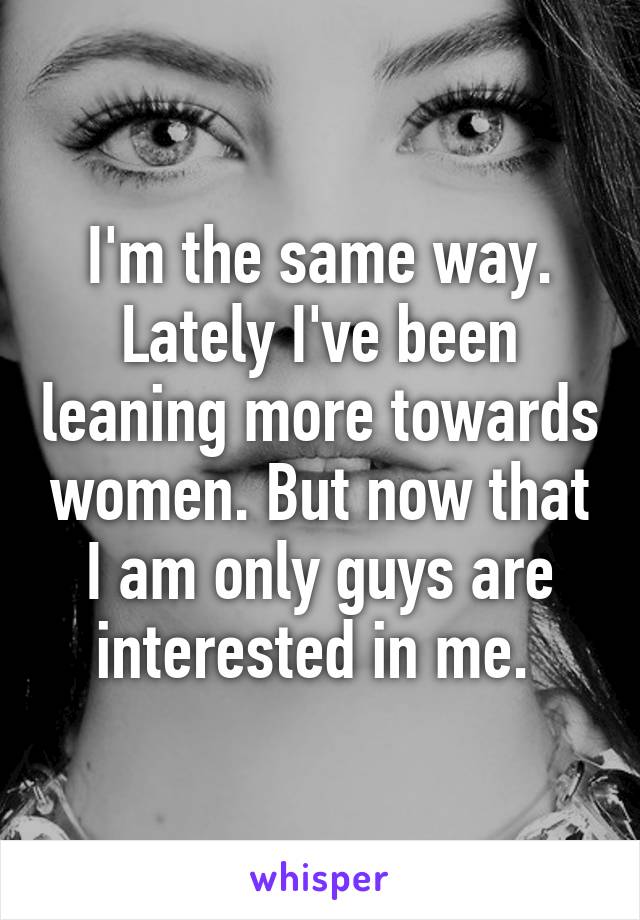 I'm the same way. Lately I've been leaning more towards women. But now that I am only guys are interested in me. 