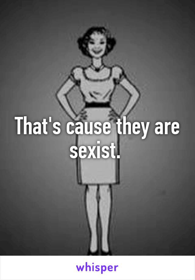 That's cause they are sexist. 