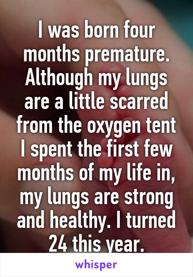 I was born four months premature. Although my lungs are a little scarred from the oxygen tent I spent the first few months of my life in, my lungs are strong and healthy. I turned 24 this year.