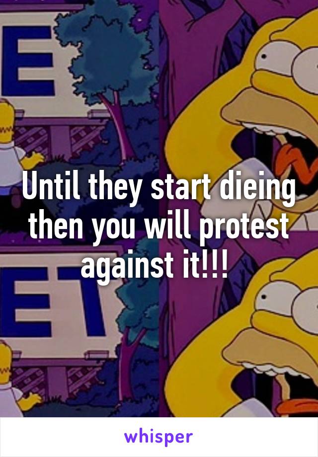 Until they start dieing then you will protest against it!!! 