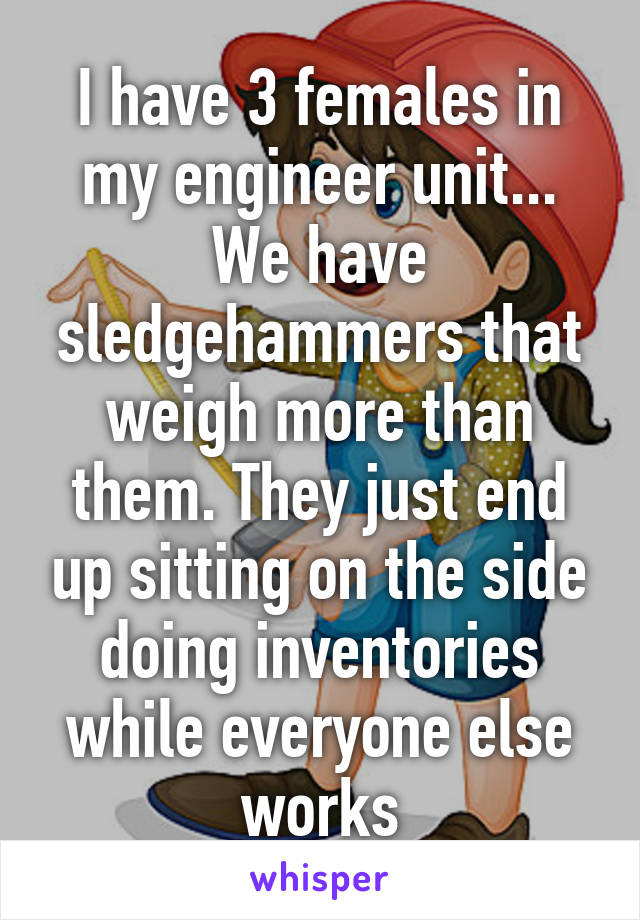 I have 3 females in my engineer unit... We have sledgehammers that weigh more than them. They just end up sitting on the side doing inventories while everyone else works