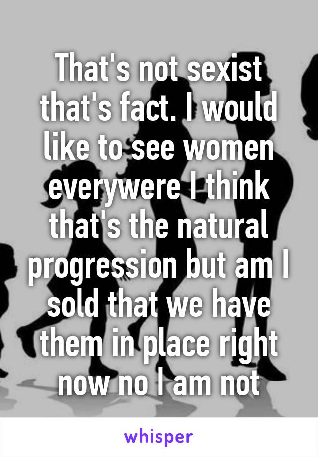 That's not sexist that's fact. I would like to see women everywere I think that's the natural progression but am I sold that we have them in place right now no I am not