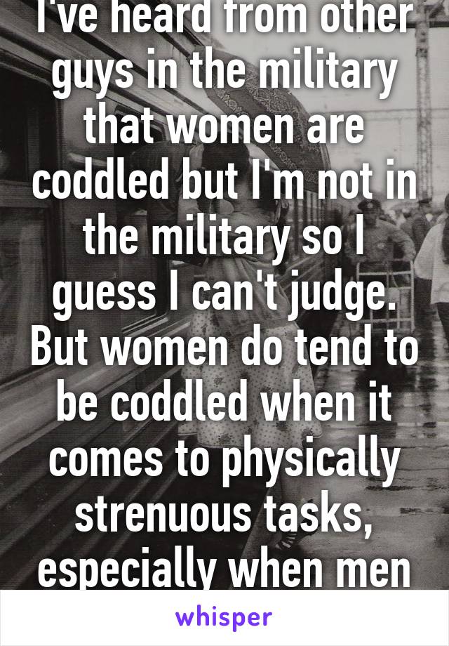 I've heard from other guys in the military that women are coddled but I'm not in the military so I guess I can't judge. But women do tend to be coddled when it comes to physically strenuous tasks, especially when men are around