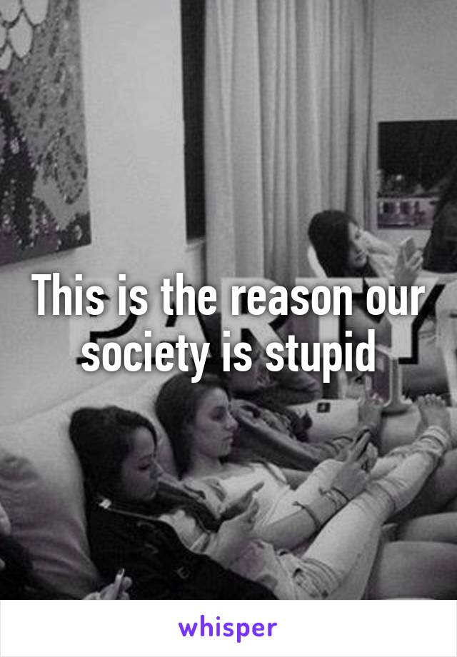 This is the reason our society is stupid