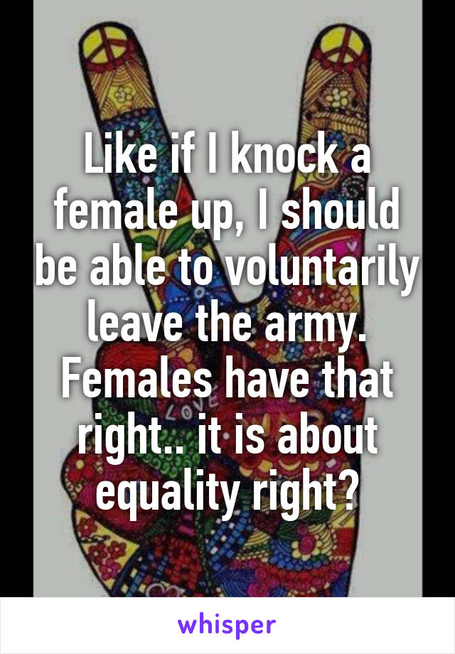 Like if I knock a female up, I should be able to voluntarily leave the army. Females have that right.. it is about equality right?