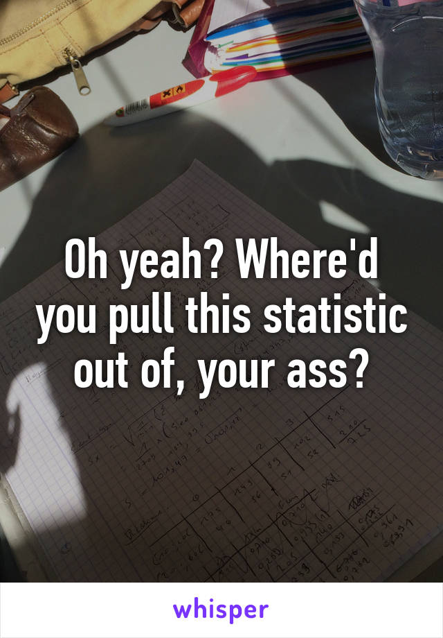 Oh yeah? Where'd you pull this statistic out of, your ass?