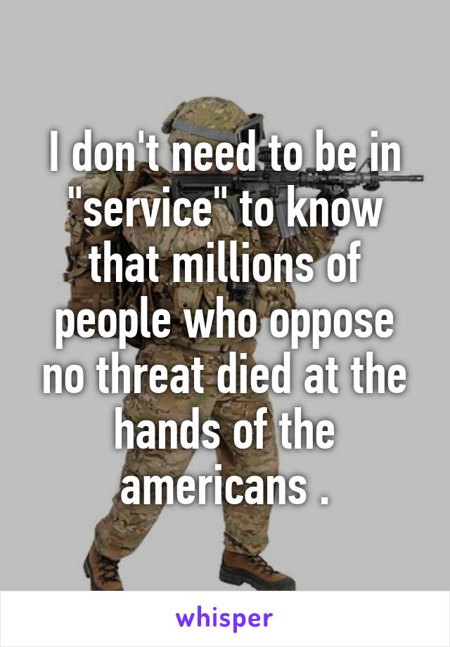 I don't need to be in "service" to know that millions of people who oppose no threat died at the hands of the americans .