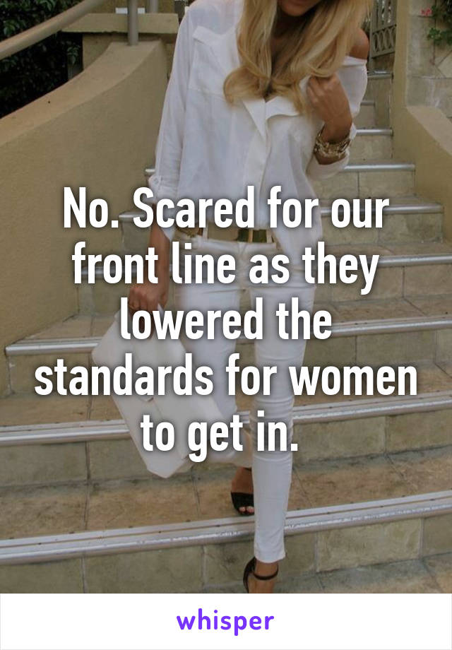 No. Scared for our front line as they lowered the standards for women to get in. 