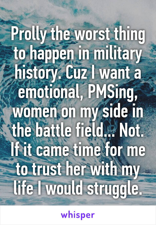 Prolly the worst thing to happen in military history. Cuz I want a emotional, PMSing, women on my side in the battle field... Not. If it came time for me to trust her with my life I would struggle.