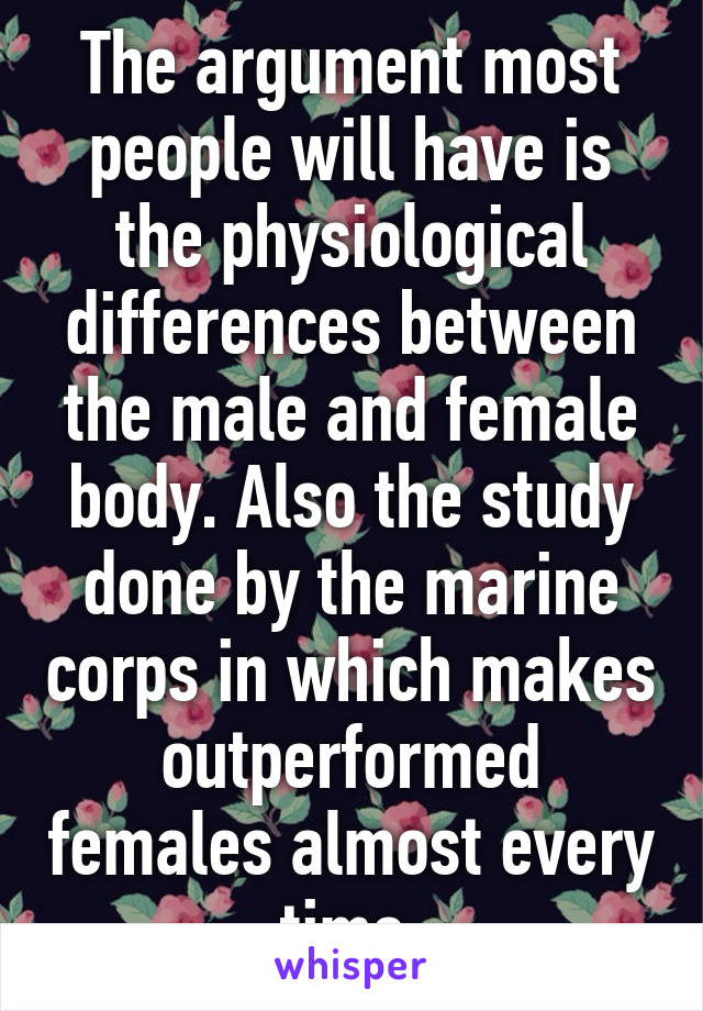 The argument most people will have is the physiological differences between the male and female body. Also the study done by the marine corps in which makes outperformed females almost every time.