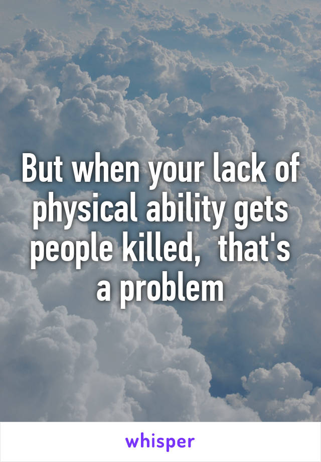 But when your lack of physical ability gets people killed,  that's a problem