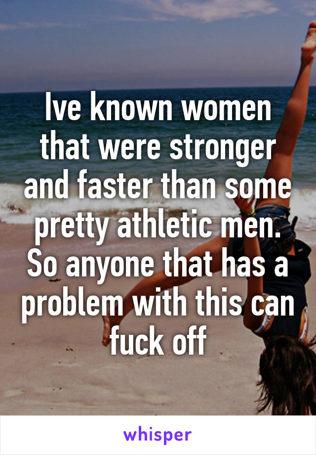 Ive known women that were stronger and faster than some pretty athletic men. So anyone that has a problem with this can fuck off