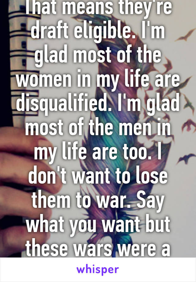 That means they're draft eligible. I'm glad most of the women in my life are disqualified. I'm glad most of the men in my life are too. I don't want to lose them to war. Say what you want but these wars were a mistake.