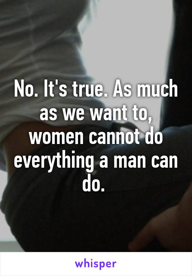 No. It's true. As much as we want to, women cannot do everything a man can do. 