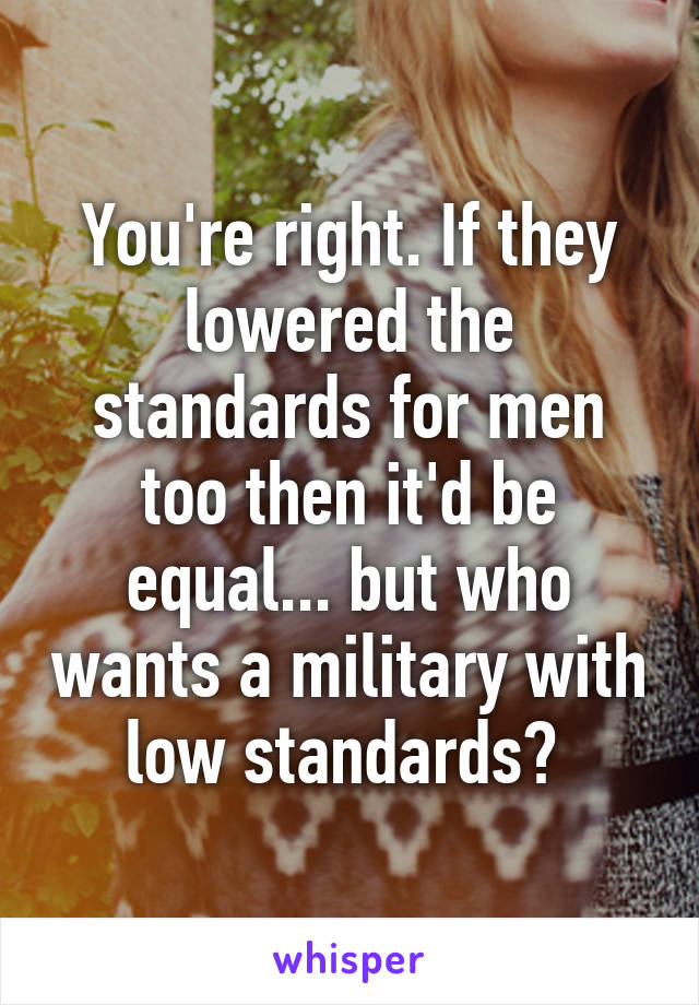 You're right. If they lowered the standards for men too then it'd be equal... but who wants a military with low standards? 