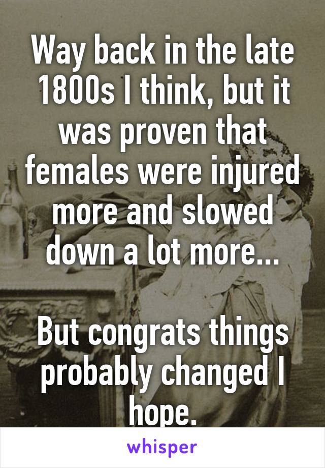 Way back in the late 1800s I think, but it was proven that females were injured more and slowed down a lot more...

But congrats things probably changed I hope.