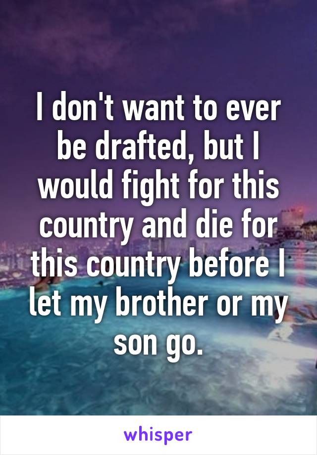 I don't want to ever be drafted, but I would fight for this country and die for this country before I let my brother or my son go.