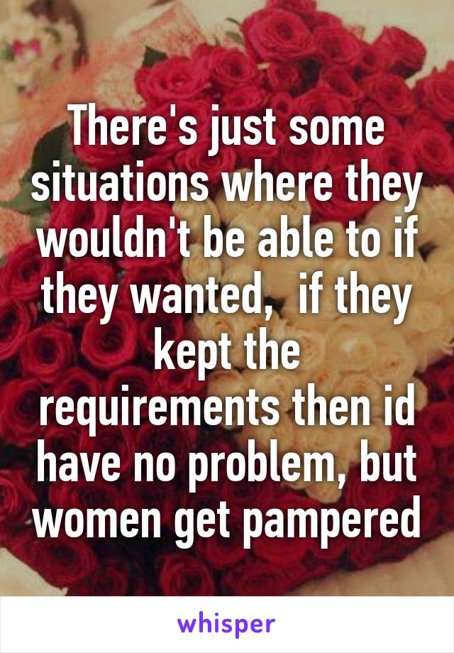 There's just some situations where they wouldn't be able to if they wanted,  if they kept the requirements then id have no problem, but women get pampered