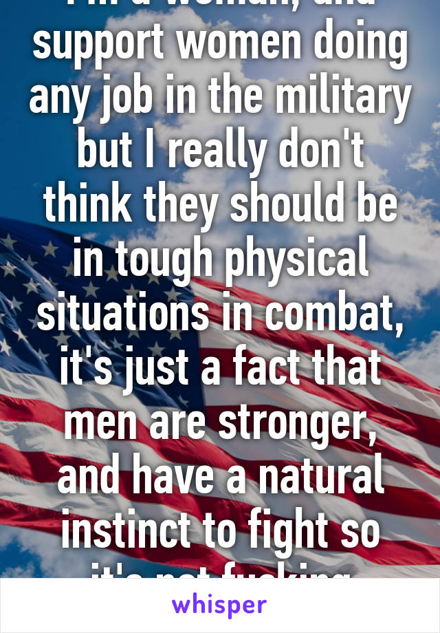 I'm a woman, and support women doing any job in the military but I really don't think they should be in tough physical situations in combat, it's just a fact that men are stronger, and have a natural instinct to fight so it's not fucking sexist. 